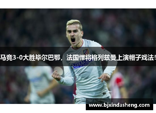 马竞3-0大胜毕尔巴鄂，法国悍将格列兹曼上演帽子戏法！